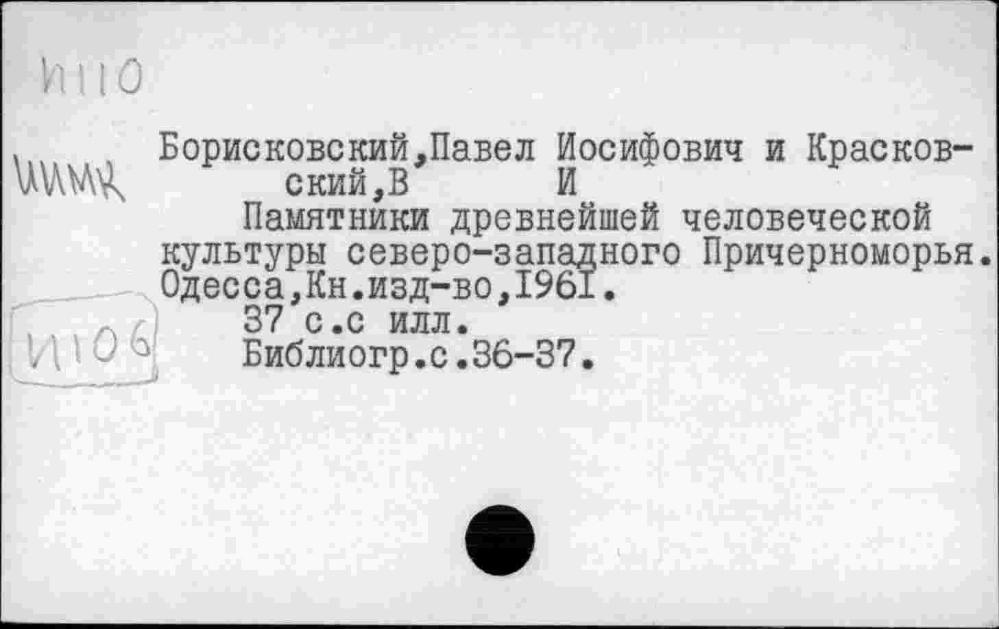 ﻿huO
. Борисковский,Павел Иосифович и Краснов-ЧШ. ский.В и
Памятники древнейшей человеческой культуры северо-западного Причерноморья. Одесса,Кн.изд-во,1961.
Л г; 37 С.С ИЛЛ.
/ ’■ I 0 Ь Библиогр.с.36-37.